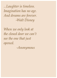 ...Laughter is timeless.
Imagination has no age.
And dreams are forever.
              -Walt Disney
 
When we only look at
the closed door we can’t
see the one that just
opened.
               -Anonymous￼